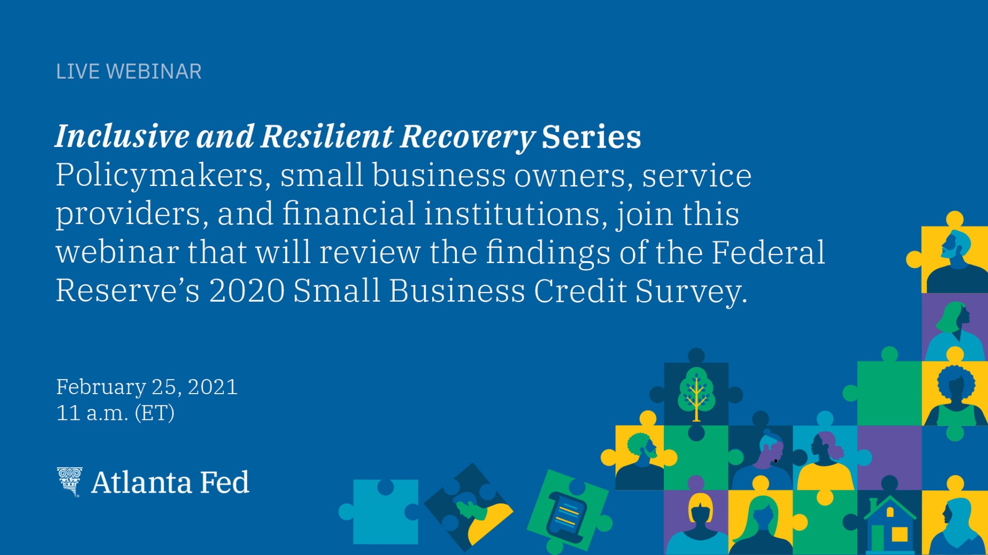 Live Webinar. Inclusive and Resilient Recovery Series. Policymakers, small business owners, service providers, and financial institutions, join this webinar that will review the findings of the Federal Reserve's 2020 Small Business Credit Survey. February 25, 2021. 11 a.m. (ET). Atlanta Fed.