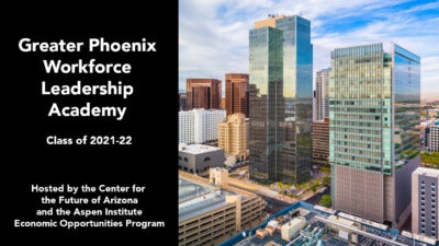 Photo of the Phoenix skyline with the following text: “Greater Phoenix Workforce Leadership Academy, Class of 2021-22. Hosted by the Center for the Future of Arizona and the Aspen Institute Economic Opportunities Program.”