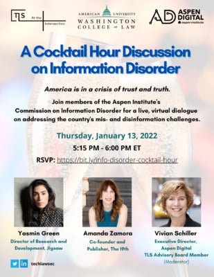 A Cocktail Hour Discussion on Information Disorder, presented by the Tech, Law & Society program at American University and Aspen Digital. America is in a crisis of trust and truth. Join members of the Aspen Institute’s Commission on information Disorder for a live, virtual dialogue on addressing the country’s mis- and disinformation challenges. Thursday, January 13, 2022, 5:15-6:00 p.m. Eastern Time. RSVP at https://bit.ly/info-disorder-cocktail-hour. The session will feature Yasmin Green, Director of Research and Development at Jigsaw, and Amanda Zamora, Co-found and Publisher of The 19th, moderated by Vivian Schiller, Executive Director of Aspen Digital and a TLS Advisory Board Member.