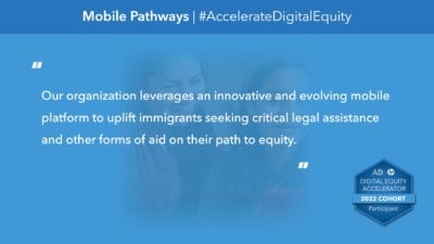 This graphic reads, "Our organization leverages an innovative and evolving mobile platform to uplift immigrants seeking critical legal assistance and other forms of aid on their path to equity." “Mobile Pathways” and "#AccelerateDigitalEquity" comprise the headline. In the background, a photograph depicts a parent and their child looking at a laptop together. The bottom corner includes a badge icons that reads, "Digital Equity Accelerator 2022 Cohort Participant."