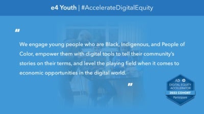 This graphic reads, "We engage young people who are Black, Indigenous, and People of Color, empower them with digital tools to tell their community’s stories on their terms, and level the playing field when it comes to economic opportunities in the digital world." "e4 Youth" and "#AccelerateDigitalEquity" comprise the headline. In the background, a photograph depicts a teacher with students in a science classroom looking at a tablet together. The bottom corner includes a badge icons that reads, "Digital Equity Accelerator 2022 Cohort Participant."
