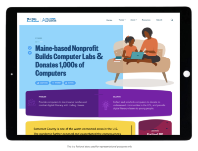 A tablet screen depicts a sample page from “The Kids Are Online” website. Below the tablet reads, “This is a fictional story used for representational purposes only.” On the screen reads the headline, “Maine-based Nonprofit Builds Computer Labs & Donates Thousands of Computers.” An illustration besides the headline depicts a parent and child sitting on a couch looking at a laptop computer together. The lower portion of the screen has a box that defines the “Problem,” “Provide computers to low-income families and combat digital illiteracy with coding classes.” It also defines the “Solution,” "Collect and refurbish computers to donate to underserved communities in the U.S., and provide digital literacy classes to young people.”