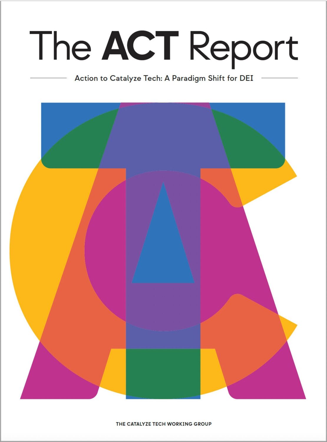 Cover of "The ACT Report: Action to Catalyze Tech, A Paradigm Shift for DEI" by the Catalyze Tech Working Group. Cover portrays the letters A – C – T overlap each other in a large semitransparent font. Each letter is a different color.
