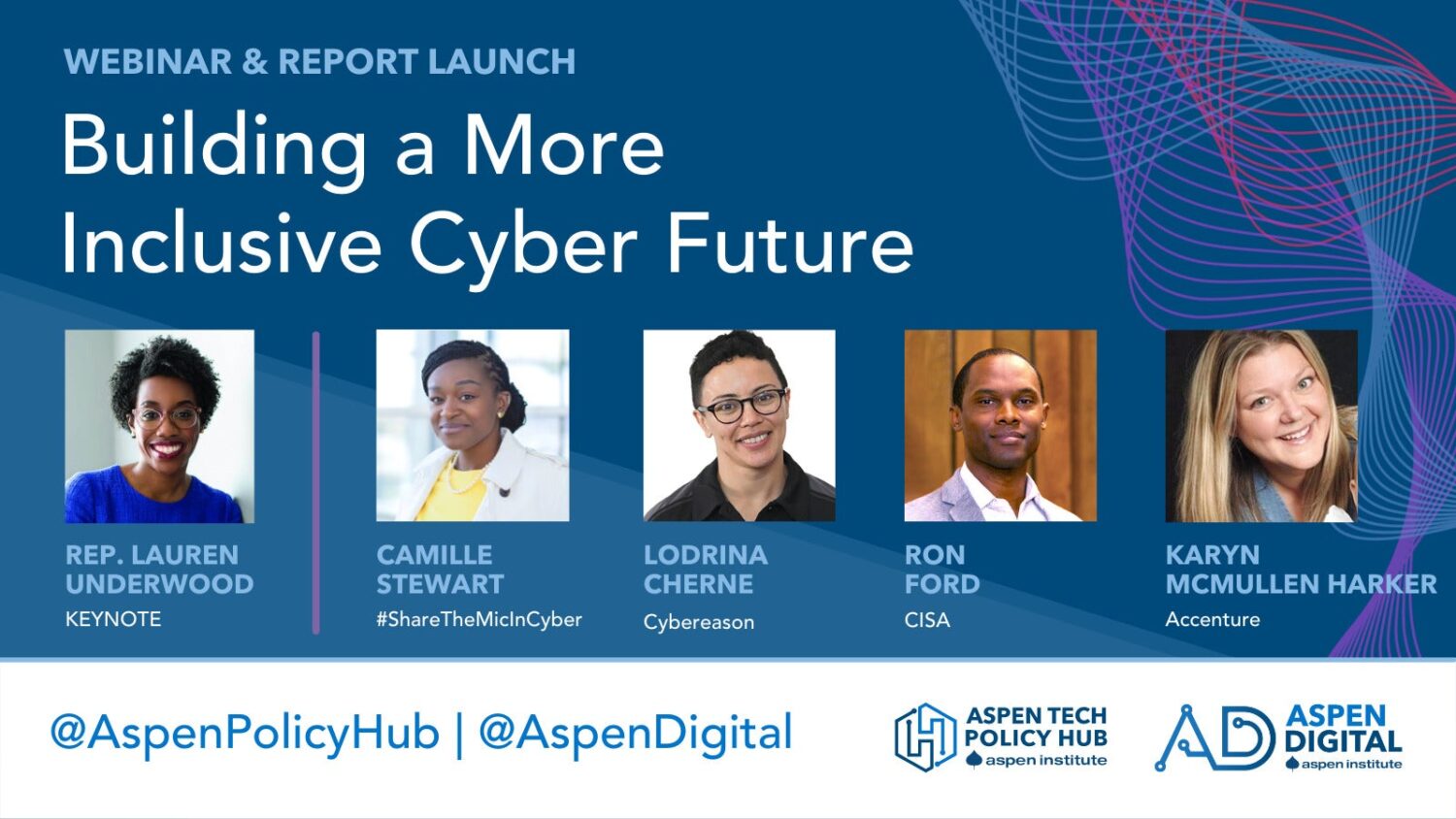 Webinar and Report Launch: "Building a More Inclusive Cyber Future." Keynote by Representative Lauren Underwood. Featuring speakers Camille Stewart of #ShareTheMicInCyber, Lodrina Cherne of Cybereason and Aspen Tech Policy Hub (fellow), Karyn McMullen Harker of Accenture, and Ron Ford of CISA. Image includes headshot of speakers. Held by Aspen Tech Policy Hub and Aspen Digital of the Aspen Institute. Twitter handles for @AspenPolicyHub and @AspenDigital.